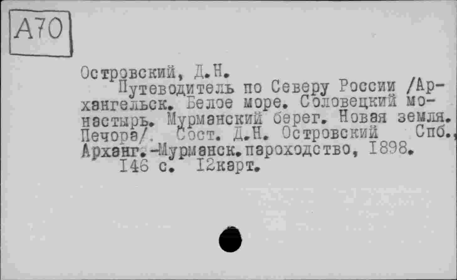 ﻿AYO
Островский, Д.Н.
Путеводитель по Северу России /Архангельск» Белое море. Соловецкий монастырь. Мурманский берег. Новая земля. Печора/. Сост. Д.Н. Островский Спб. Арханг.-Мурманск.пароходство, 1898.
146 с. ІЗкарт.